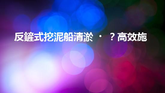 反鏟式挖泥船清淤？高效施工方案我悟了！